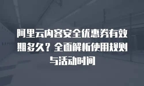 阿里云内容安全优惠券有效期多久？全面解析使用规则与活动时间