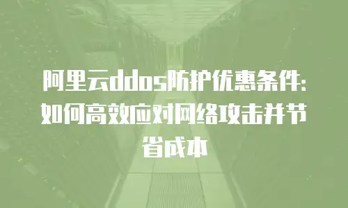 阿里云ddos防护优惠条件：如何高效应对网络攻击并节省成本