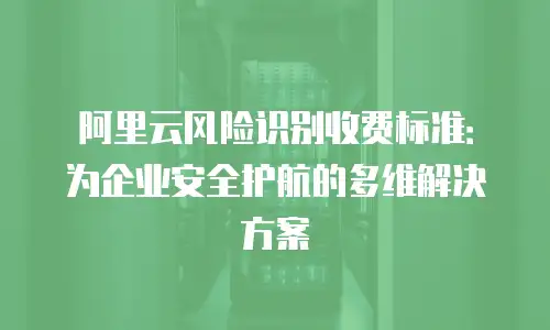 阿里云风险识别收费标准：为企业安全护航的多维解决方案