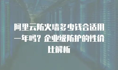 阿里云防火墙多少钱合适用一年吗？企业级防护的性价比解析