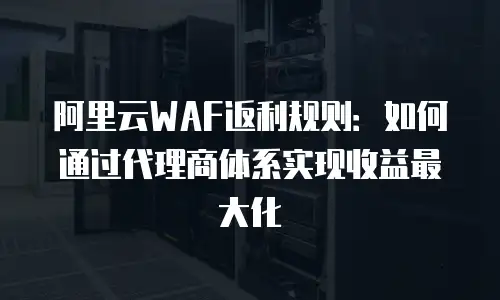 阿里云WAF返利规则：如何通过代理商体系实现收益最大化