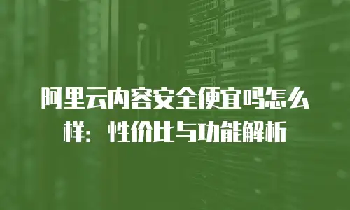 阿里云内容安全便宜吗怎么样：性价比与功能解析