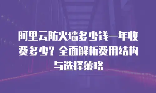 阿里云防火墙多少钱一年收费多少？全面解析费用结构与选择策略