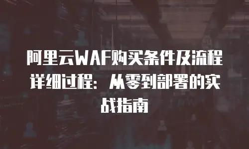 阿里云WAF购买条件及流程详细过程：从零到部署的实战指南
