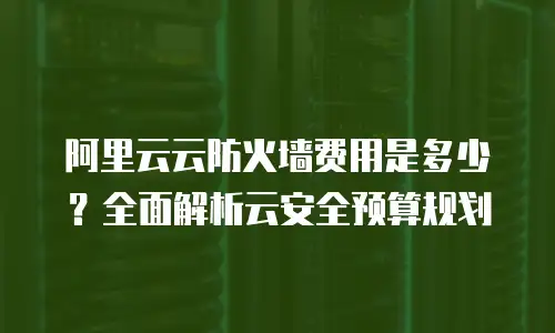 阿里云云防火墙费用是多少？全面解析云安全预算规划