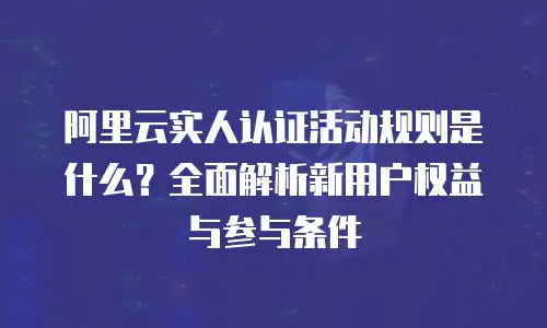 阿里云实人认证活动规则是什么？全面解析新用户权益与参与条件