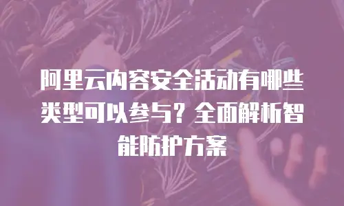 阿里云内容安全活动有哪些类型可以参与？全面解析智能防护方案