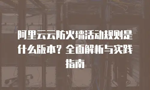 阿里云云防火墙活动规则是什么版本？全面解析与实践指南