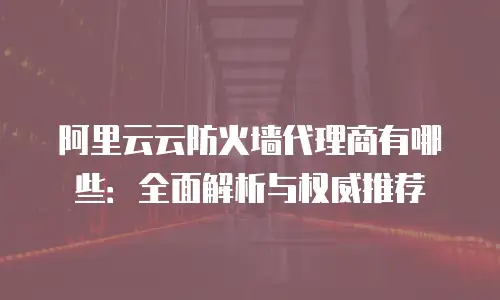 阿里云云防火墙代理商有哪些：全面解析与权威推荐
