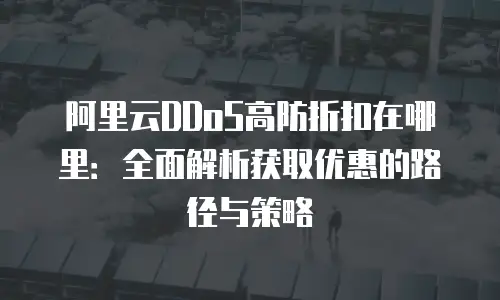 阿里云DDoS高防折扣在哪里：全面解析获取优惠的路径与策略