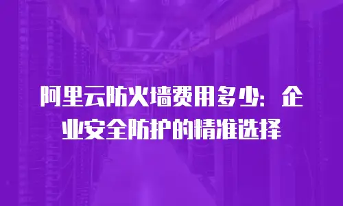 阿里云防火墙费用多少：企业安全防护的精准选择