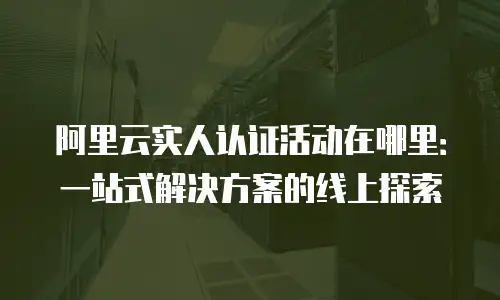 阿里云实人认证活动在哪里：一站式解决方案的线上探索