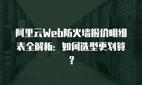 阿里云Web防火墙报价明细表全解析：如何选型更划算？