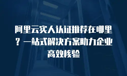 阿里云实人认证推荐在哪里？一站式解决方案助力企业高效核验