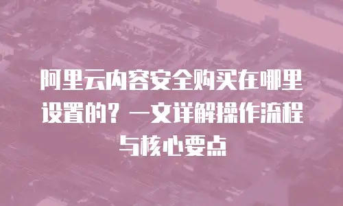 阿里云内容安全购买在哪里设置的？一文详解操作流程与核心要点