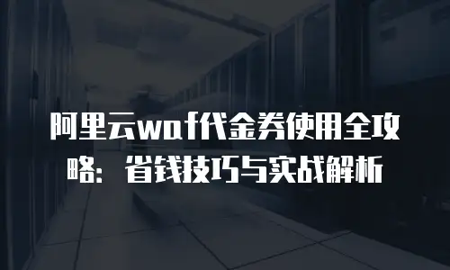 阿里云waf代金券使用全攻略：省钱技巧与实战解析