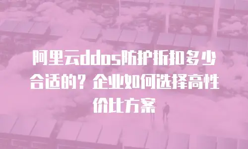 阿里云ddos防护折扣多少合适的？企业如何选择高性价比方案
