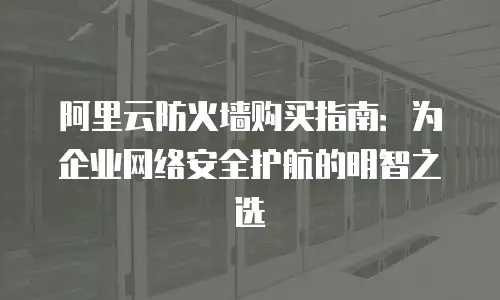 阿里云防火墙购买指南：为企业网络安全护航的明智之选