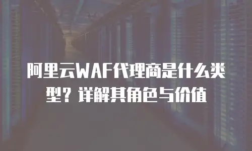 阿里云WAF代理商是什么类型？详解其角色与价值