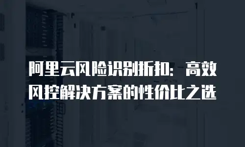阿里云风险识别折扣：高效风控解决方案的性价比之选