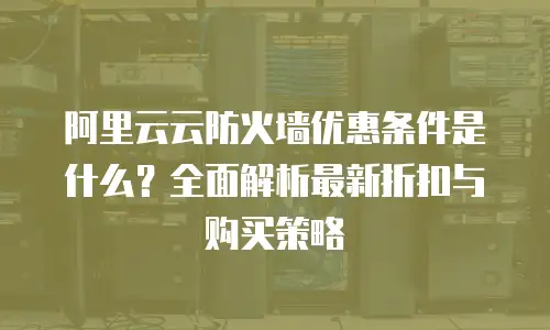 阿里云云防火墙优惠条件是什么？全面解析最新折扣与购买策略