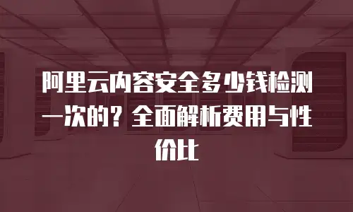 阿里云内容安全多少钱检测一次的？全面解析费用与性价比