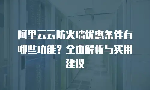 阿里云云防火墙优惠条件有哪些功能？全面解析与实用建议
