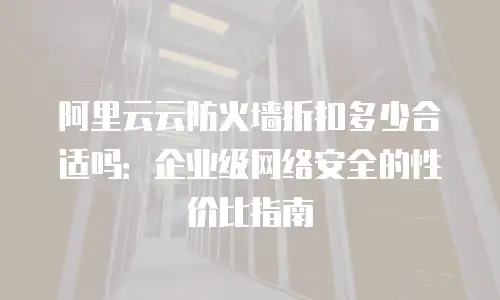 阿里云云防火墙折扣多少合适吗：企业级网络安全的性价比指南