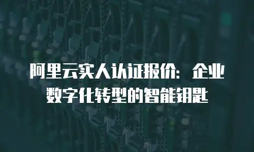阿里云实人认证报价：企业数字化转型的智能钥匙