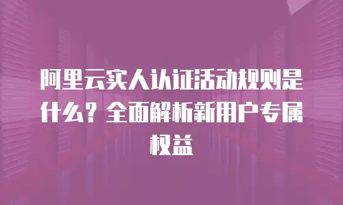 阿里云实人认证活动规则是什么？全面解析新用户专属权益