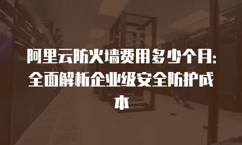 阿里云防火墙费用多少个月：全面解析企业级安全防护成本