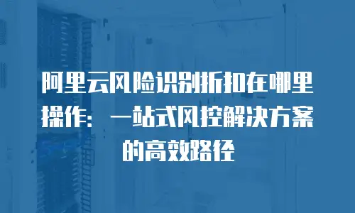 阿里云风险识别折扣在哪里操作：一站式风控解决方案的高效路径