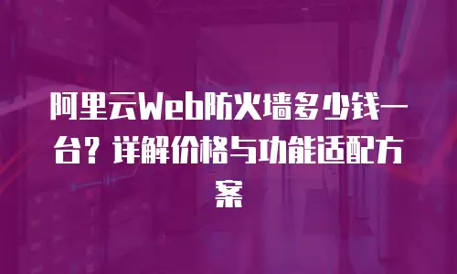 阿里云Web防火墙多少钱一台？详解价格与功能适配方案