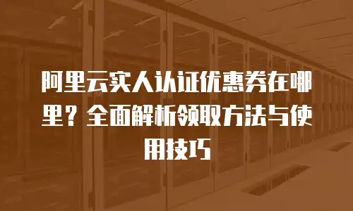 阿里云实人认证优惠券在哪里？全面解析领取方法与使用技巧