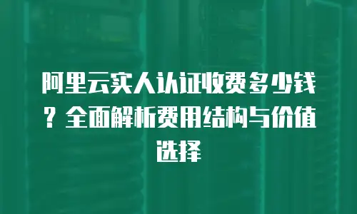 阿里云实人认证收费多少钱？全面解析费用结构与价值选择