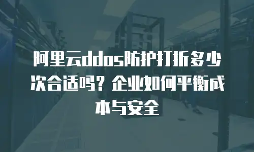阿里云ddos防护打折多少次合适吗？企业如何平衡成本与安全
