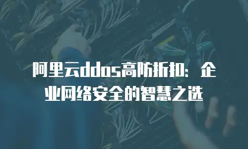 阿里云ddos高防折扣：企业网络安全的智慧之选