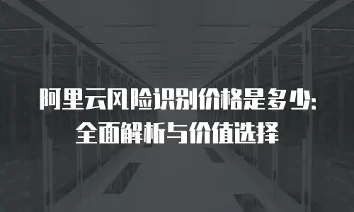 阿里云风险识别价格是多少：全面解析与价值选择