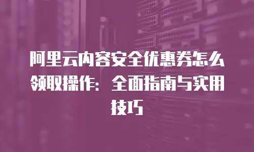 阿里云内容安全优惠券怎么领取操作：全面指南与实用技巧