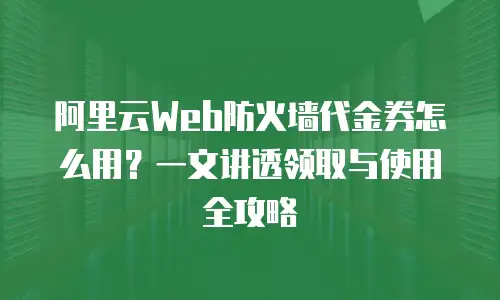 阿里云Web防火墙代金券怎么用？一文讲透领取与使用全攻略