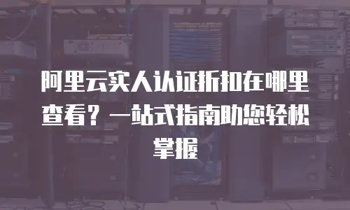 阿里云实人认证折扣在哪里查看？一站式指南助您轻松掌握