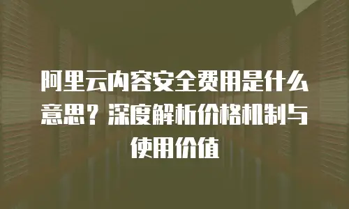 阿里云内容安全费用是什么意思？深度解析价格机制与使用价值