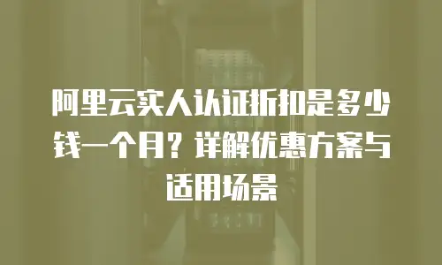 阿里云实人认证折扣是多少钱一个月？详解优惠方案与适用场景