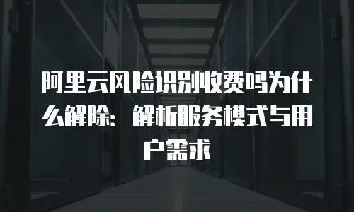 阿里云风险识别收费吗为什么解除：解析服务模式与用户需求