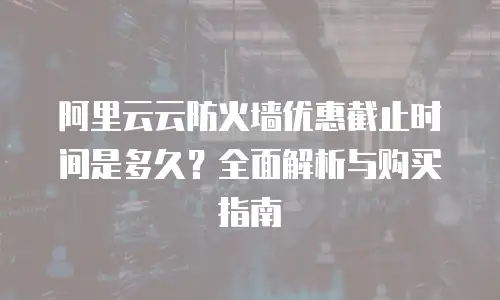 阿里云云防火墙优惠截止时间是多久？全面解析与购买指南