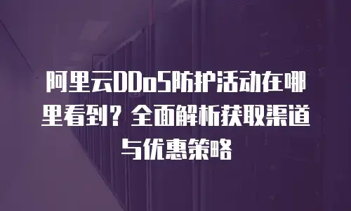 阿里云DDoS防护活动在哪里看到？全面解析获取渠道与优惠策略