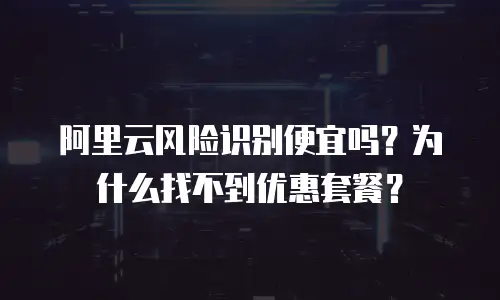 阿里云风险识别便宜吗？为什么找不到优惠套餐？