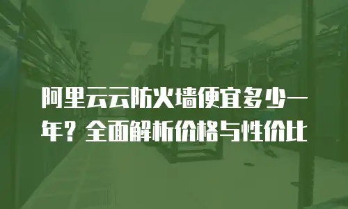 阿里云云防火墙便宜多少一年？全面解析价格与性价比