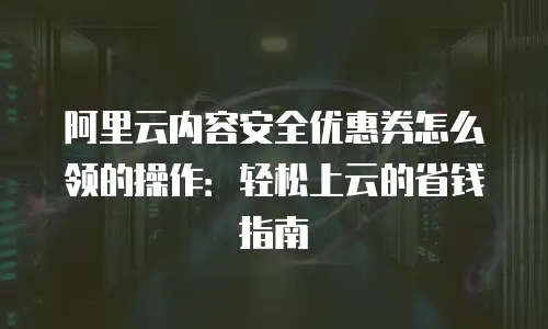 阿里云内容安全优惠券怎么领的操作：轻松上云的省钱指南