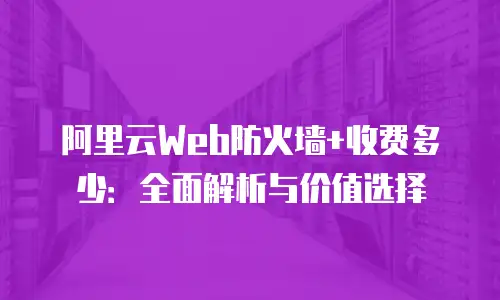 阿里云Web防火墙+收费多少：全面解析与价值选择